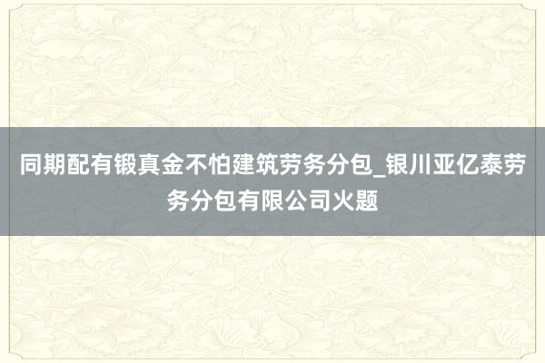同期配有锻真金不怕建筑劳务分包_银川亚亿泰劳务分包有限公司火题